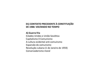 01) CONTEXTO PRECEDENTE À CONSTITUIÇÃO
DE 1988: VOLTANDO NO TEMPO
A) Guerra fria
Estados Unidos e União Soviética
Capitalismo X Comunismo
A cultura ocidental anti-comuinsmo
Expansão do comunismo
Revolução cubana (1 de Janeiro de 1959)
Conservadorismo moral
 