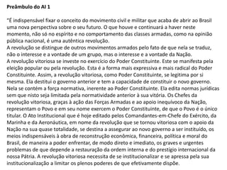 Preâmbulo do AI 1
“É indispensável fixar o conceito do movimento civil e militar que acaba de abrir ao Brasil
uma nova perspectiva sobre o seu futuro. O que houve e continuará a haver neste
momento, não só no espírito e no comportamento das classes armadas, como na opinião
pública nacional, é uma autêntica revolução.
A revolução se distingue de outros movimentos armados pelo fato de que nela se traduz,
não o interesse e a vontade de um grupo, mas o interesse e a vontade da Nação.
A revolução vitoriosa se investe no exercício do Poder Constituinte. Este se manifesta pela
eleição popular ou pela revolução. Esta é a forma mais expressiva e mais radical do Poder
Constituinte. Assim, a revolução vitoriosa, como Poder Constituinte, se legitima por si
mesma. Ela destitui o governo anterior e tem a capacidade de constituir o novo governo.
Nela se contém a força normativa, inerente ao Poder Constituinte. Ela edita normas jurídicas
sem que nisto seja limitada pela normatividade anterior à sua vitória. Os Chefes da
revolução vitoriosa, graças à ação das Forças Armadas e ao apoio inequívoco da Nação,
representam o Povo e em seu nome exercem o Poder Constituinte, de que o Povo é o único
titular. O Ato Institucional que é hoje editado pelos Comandantes-em-Chefe do Exército, da
Marinha e da Aeronáutica, em nome da revolução que se tornou vitoriosa com o apoio da
Nação na sua quase totalidade, se destina a assegurar ao novo governo a ser instituído, os
meios indispensáveis à obra de reconstrução econômica, financeira, política e moral do
Brasil, de maneira a poder enfrentar, de modo direto e imediato, os graves e urgentes
problemas de que depende a restauração da ordem interna e do prestígio internacional da
nossa Pátria. A revolução vitoriosa necessita de se institucionalizar e se apressa pela sua
institucionalização a limitar os plenos poderes de que efetivamente dispõe.
 