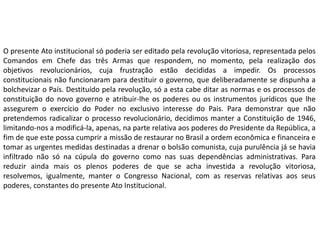 O presente Ato institucional só poderia ser editado pela revolução vitoriosa, representada pelos
Comandos em Chefe das três Armas que respondem, no momento, pela realização dos
objetivos revolucionários, cuja frustração estão decididas a impedir. Os processos
constitucionais não funcionaram para destituir o governo, que deliberadamente se dispunha a
bolchevizar o País. Destituído pela revolução, só a esta cabe ditar as normas e os processos de
constituição do novo governo e atribuir-lhe os poderes ou os instrumentos jurídicos que lhe
assegurem o exercício do Poder no exclusivo interesse do Pais. Para demonstrar que não
pretendemos radicalizar o processo revolucionário, decidimos manter a Constituição de 1946,
limitando-nos a modificá-la, apenas, na parte relativa aos poderes do Presidente da República, a
fim de que este possa cumprir a missão de restaurar no Brasil a ordem econômica e financeira e
tomar as urgentes medidas destinadas a drenar o bolsão comunista, cuja purulência já se havia
infiltrado não só na cúpula do governo como nas suas dependências administrativas. Para
reduzir ainda mais os plenos poderes de que se acha investida a revolução vitoriosa,
resolvemos, igualmente, manter o Congresso Nacional, com as reservas relativas aos seus
poderes, constantes do presente Ato Institucional.
 