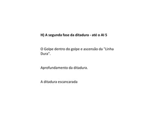 H) A segunda fase da ditadura - até o AI 5
O Golpe dentro do golpe e ascensão da "Linha
Dura".
Aprofundamento da ditadura.
A ditadura escancarada
 