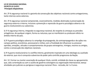 LEI DE SEGURANÇA NACIONAL
DECRETO-LEI 314/67
Principais dispositivos
Art. 2º A segurança nacional é a garantia da consecução dos objetivos nacionais contra antagonismos,
tanto internos como externos.
Art. 3º A segurança nacional compreende, essencialmente, medidas destinadas à preservação da
segurança externa e interna, inclusive a prevenção e repressão da guerra psicológica adversa e da
guerra revolucionária ou subversiva.
§ 1º A segurança interna, integrada na segurança nacional, diz respeito às ameaças ou pressões
antagônicas, de qualquer origem, forma ou natureza, que se manifestem ou produzam efeito no
âmbito interno do país.
§ 2º A guerra psicológica adversa é o emprêgo da propaganda, da contrapropaganda e de ações nos
campos político, econômico, psicossocial e militar, com a finalidade de influenciar ou provocar
opiniões, emoções, atitudes e comportamentos de grupos estrangeiros, inimigos, neutros ou amigos,
contra a consecução dos objetivos nacionais.
§ 3º A guerra revolucionária é o conflito interno, geralmente inspirado em uma ideologia ou auxiliado
do exterior, que visa à conquista subversiva do poder pelo contrôle progressivo da Nação.
Art. 12. Formar ou manter associação de qualquer título, comitê, entidade de classe ou agrupamento
que, sob a orientação ou com o auxílio de govêrno estrangeiro ou organização internacional, exerça
atividades pre-judiciais ou perigosas à segurança nacional: Pena - reclusão, de 1 a 5 anos.
 