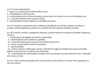 Art. 33. Incitar publicamente:
I - à guerra ou à subversão da ordem político-social;
II - à desobediência coletiva às leis;
III - à animosidade entre as Fôrças Armadas ou entre estas e as classes sociais ou as instituições civis;
IV - à .luta pela violência entre as classes sociais;
V - à paralisação de serviços públicos ou atividades essenciais.
Art. 35. Perturbar ou tentar perturbar, mediante o emprêgo de vias de fato, ameaças, tumultos ou
arruídos, sessões legislativas, judiciárias ou conferências internacionais realizadas no Brasil.
Art. 38. Constitui, também, propaganda subversiva, quando importe em ameaça ou atentado à segurança
nacional:
I - a publicação ou divulgação de notícias ou declaração;
II - a distribuição de jornal, boletim ou panfleto;
III - o aliciamento de pessoas nos locais de trabalho ou de ensino;
IV - cômico, reunião pública, desfile ou passeata;
V - a greve proibida;
VI - a injúria, calúnia ou difamação, quando o ofendido fôr órgão ou entidade que exerça autoridade
pública, ou funcionário em razão de suas atribuições;
VII - a manifestação de solidariedade a qualquer dos atos previstos nos itens anteriores; Pena - detenção,
de 6 meses a 2 anos.
Art. 42. Incitar à prática de qualquer dos crimes previstos neste deceto-lei, ou fazer-lhes a apologia ou a
dos seus autores.
 