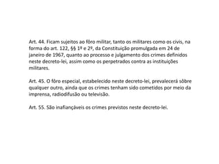 Art. 44. Ficam sujeitos ao fôro militar, tanto os militares como os civis, na
forma do art. 122, §§ 1º e 2º, da Constituição promulgada em 24 de
janeiro de 1967, quanto ao processo e julgamento dos crimes definidos
neste decreto-lei, assim como os perpetrados contra as instituições
militares.
Art. 45. O fôro especial, estabelecido neste decreto-lei, prevalecerá sôbre
qualquer outro, ainda que os crimes tenham sido cometidos por meio da
imprensa, radiodifusão ou televisão.
Art. 55. São inafiançáveis os crimes previstos neste decreto-lei.
 
