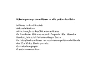 B) Forte presença dos militares na vida política brasileira
Militares no Brasil Império
A Guarda Nacional
A Proclamação da República e os militares
Os Presidentes Militares antes do Golpe de 1964: Marechal
Deodoro, Marechal Floriano e Gaspar Dutra
Participação dos militares nos movimentos políticos da Década
dos 20 e 30 dos Século passado
Quarteladas e golpes
O medo do comunismo
 