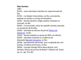 Mais bombas
1981:
05/01 – outro atentado a bomba em supermercado do
Rio.
07/01 – na Cidade Universitária, no Rio, uma bomba
explode em ônibus a serviço da Petrobrás.
16/01 – bomba danifica relógio público instalado no
Humaitá, no Rio.
02/02 – é encontrada, antes de explodir, bomba colocada
no aeroporto de Brasília.
26/03 – atentado às oficinas do jornal Tribuna da
Imprensa, no Rio.
31/03 – bomba explode no posto do INPS, em Niterói.
02/04 – atentado a bomba na residência do
deputado Marcelo Cerqueira, no Rio.
03/04 – parcialmente destruída, com a explosão de uma
bomba, a Gráfica Americana, no Rio.
28/04 – o grupo Falange Pátria Nova destrói, com
bombas, bancas de jornais de Belém.” (Dickson M. Grael,
op. cit., pg. 79 a 81)
 