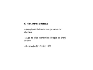 K) Rio Centro e Diretas Já
- A reação da linha dura ao processo de
abertura
- Auge da crise econômica: inflação de 340%
ao ano
- O episódio Rio Centro 1981
 
