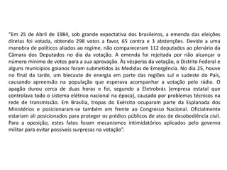 “Em 25 de Abril de 1984, sob grande expectativa dos brasileiros, a emenda das eleições
diretas foi votada, obtendo 298 votos a favor, 65 contra e 3 abstenções. Devido a uma
manobra de políticos aliados ao regime, não compareceram 112 deputados ao plenário da
Câmara dos Deputados no dia da votação. A emenda foi rejeitada por não alcançar o
número mínimo de votos para a sua aprovação. Às vésperas da votação, o Distrito Federal e
alguns municípios goianos foram submetidos às Medidas de Emergência. No dia 25, houve
no final da tarde, um blecaute de energia em parte das regiões sul e sudeste do País,
causando apreensão na população que esperava acompanhar a votação pelo rádio. O
apagão durou cerca de duas horas e foi, segundo a Eletrobrás (empresa estatal que
controlava todo o sistema elétrico nacional na época), causado por problemas técnicos na
rede de transmissão. Em Brasília, tropas do Exército ocuparam parte da Esplanada dos
Ministérios e posicionaram-se também em frente ao Congresso Nacional. Oficialmente
estariam ali posicionados para proteger os prédios públicos de atos de desobediência civil.
Para a oposição, estes fatos foram mecanismos intimidatórios aplicados pelo governo
militar para evitar possíveis surpresas na votação”.
 