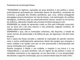 Preâmbulo da Constituição Polaca
"ATENDENDO às legitimas aspirações do povo brasileiro à paz política e social,
profundamente perturbada por conhecidos fatores de desordem, resultantes da
crescente a gravação dos dissídios partidários, que, uma, notória propaganda
demagógica procura desnaturar em luta de classes, e da extremação, de conflitos
ideológicos, tendentes, pelo seu desenvolvimento natural, resolver-se em termos
de violência, colocando a Nação sob a funesta iminência da guerra civil;
ATENDENDO ao estado de apreensão criado no País pela infiltração comunista,
que se torna dia a dia mais extensa e mais profunda, exigindo remédios, de
caráter radical e permanente;
ATENDENDO a que, sob as instituições anteriores, não dispunha, o Estado de
meios normais de preservação e de defesa da paz, da segurança e do bem-estar
do povo;
Sem o apoio das forças armadas e cedendo às inspirações da opinião nacional,
umas e outras justificadamente apreensivas diante dos perigos que ameaçam a
nossa unidade e da rapidez com que se vem processando a decomposição das
nossas instituições civis e políticas;
Resolve assegurar à Nação a sua unidade, o respeito à sua honra e à sua
independência, e ao povo brasileiro, sob um regime de paz política e social, as
condições necessárias à sua segurança, ao seu bem-estar e à sua prosperidade,
decretando a seguinte Constituição, que se cumprirá desde hoje em todo o País".
 