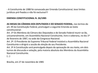- A Constituinte de 1988 foi convocada por Emenda Constitucional, teve limites
jurídicos pré-fixados e não foi exclusiva!!!
EMENDA CONSTITUCIONAL N. 26/1985
AS MESAS DA CÂMARA DOS DEPUTADOS E DO SENADO FEDERAL, nos termos do
art. 49 da Constituição Federal, promulgam a seguinte Emenda ao texto
constitucional:
Art. 1º Os Membros da Câmara dos Deputados e do Senado Federal reunir-se-ão,
unicameralmente, em Assembléia Nacional Constituinte, livre e soberana, no dia 1º
de fevereiro de 1987, na sede do Congresso Nacional.
Art. 2º. O Presidente do Supremo Tribunal Federal instalará a Assembléia Nacional
Constituinte e dirigirá a sessão de eleição do seu Presidente.
Art. 3º A Constituição será promulgada depois da aprovação de seu texto, em dois
turnos de discussão e votação, pela maioria absoluta dos Membros da Assembléia
Nacional Constituinte.
(...)
Brasília, em 27 de novembro de 1985
 