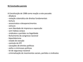N) Conclusões parciais
A Constituição de 1988 como reação a este passado:
- ditadura
- violação sistemática de direitos fundamentais
- tortura
- assassinatos e desaparecimentos
- censura
- sem liberdade de imprensa e expressão
- sem habeas corpus
- sindicatos e partidos na ilegalidade
- fechamento do congresso nacional
- bipartidarismo
- estado de exceção
- controle do STF
- cassações de direitos políticos
- exílio e criminosos políticos
- lei de segurança nacional
- criminalização de movimentos sociais, partidos e sindicatos
 