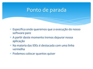 Ponto de parada

Especifica onde queremos que a execução do nosso
software pare
A partir deste momento iremos depurar nossa
aplicação
Na maioria das IDEs é destacada com uma linha
vermelha
Podemos colocar quantos quiser

 