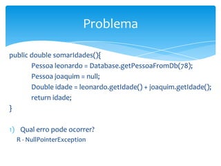 Problema
public double somarIdades(){
Pessoa leonardo = Database.getPessoaFromDb(78);
Pessoa joaquim = null;
Double idade = leonardo.getIdade() + joaquim.getIdade();
return idade;
}
1) Qual erro pode ocorrer?
R - NullPointerException

 