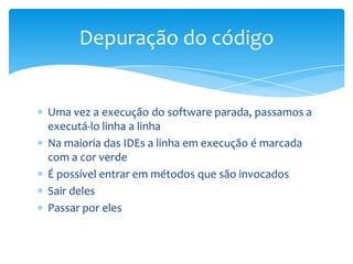 Depuração do código

Uma vez a execução do software parada, passamos a
executá-lo linha a linha
Na maioria das IDEs a linha em execução é marcada
com a cor verde
É possível entrar em métodos que são invocados
Sair deles
Passar por eles

 