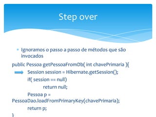 Step over

Ignoramos o passo a passo de métodos que são
invocados
public Pessoa getPessoaFromDb( int chavePrimaria ){
Session session = Hibernate.getSession();
if( session == null)
return null;
Pessoa p =
PessoaDao.loadFromPrimaryKey(chavePrimaria);
return p;

 