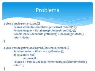 Problema
public double somarIdades(){
Pessoa leonardo = Database.getPessoaFromDb(78);
Pessoa joaquim = Database.getPessoaFromDb(79);
Double idade = leonardo.getIdade() + joaquim.getIdade();
return idade;
}
public Pessoa getPessoaFromDb( int chavePrimaria ){
Session session = Hibernate.getSession();
if( session == null)
return null;
Pessoa p = PessoaDao.loadFromPrimaryKey(chavePrimaria);
return p;
}

 