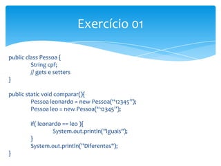 Exercício 01
public class Pessoa {
String cpf;
// gets e setters
}
public static void comparar(){
Pessoa leonardo = new Pessoa(“12345”);
Pessoa leo = new Pessoa(“12345”);
if( leonardo == leo ){
System.out.println("Iguais");
}
System.out.println(”Diferentes");
}

 