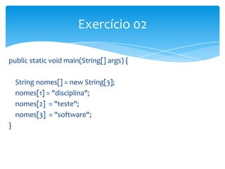 Exercício 02
public static void main(String[] args) {
String nomes[] = new String[3];
nomes[1] = "disciplina";
nomes[2] = "teste";
nomes[3] = "software";
}

 