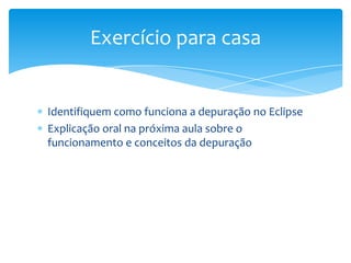 Exercício para casa

Identifiquem como funciona a depuração no Eclipse
Explicação oral na próxima aula sobre o
funcionamento e conceitos da depuração

 