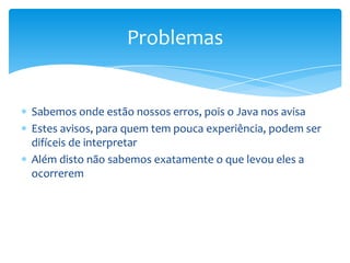 Problemas

Sabemos onde estão nossos erros, pois o Java nos avisa
Estes avisos, para quem tem pouca experiência, podem ser
difíceis de interpretar
Além disto não sabemos exatamente o que levou eles a
ocorrerem

 