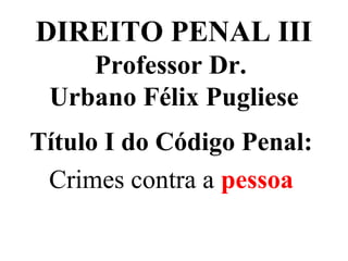 DIREITO PENAL III
Professor Dr.
Urbano Félix Pugliese
Título I do Código Penal:
Crimes contra a pessoa
 
