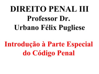 DIREITO PENAL III
Professor Dr.
Urbano Félix Pugliese
Introdução à Parte Especial
do Código Penal
 
