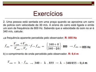 Exercícios
2. Uma pessoa está sentada em uma praça quando se aproxima um carro 
de polícia com velocidade de 30 m/s. A sirene do carro está ligada e emite 
um som de frequência de 800 Hz. Sabendo que a velocidade do som no ar é 
340 m/s, calcule:
a)a frequência aparente percebida pelo observador; R: 855 Hz
b) o comprimento de onda percebido pelo observador. R: 0,4 m
 