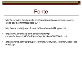 Fonte
• http://exercicios.brasilescola.com/exercicios-fisica/exercicios-sobre-
efeito-doppler.htm#resposta-6017
• http://www.portaltijucacp2.com.br/fisica/material/Doppler.pdf
• http://www.sistemasei.com.br/sei-ensina/wp-
content/uploads/2013/04/Efeito-Doppler-Revis%C3%A3o.pdf
• http://xa.yimg.com/kq/groups/41840619/1304282174/name/Ondas+son
oras2.ppt.
 