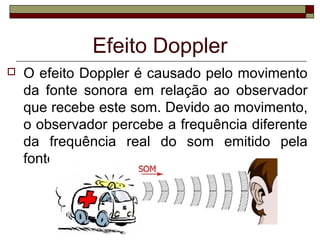  O efeito Doppler é causado pelo movimento
da fonte sonora em relação ao observador
que recebe este som. Devido ao movimento,
o observador percebe a frequência diferente
da frequência real do som emitido pela
fonte.
Efeito Doppler
 