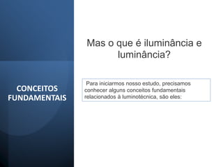CONCEITOS
FUNDAMENTAIS
Mas o que é iluminância e
luminância?
Para iniciarmos nosso estudo, precisamos
conhecer alguns conceitos fundamentais
relacionados à luminotécnica, são eles:
 