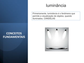 CONCEITOS
FUNDAMENTAIS
luminância
Primeiramente, luminância é o fenômeno que
permite a visualização de objetos, quando
iluminados. CANDELAS
 