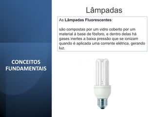 Lâmpadas
As Lâmpadas Fluorescentes:
são compostas por um vidro coberto por um
material à base de fósforo, e dentro delas há
gases inertes a baixa pressão que se ionizam
quando é aplicada uma corrente elétrica, gerando
luz.
CONCEITOS
FUNDAMENTAIS
 