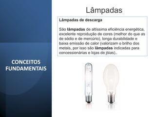 Lâmpadas
Lâmpadas de descarga
São lâmpadas de altíssima eficiência energética,
excelente reprodução de cores (melhor do que as
de sódio e de mercúrio), longa durabilidade e
baixa emissão de calor (valorizam o brilho dos
metais, por isso são lâmpadas indicadas para
concessionárias e lojas de jóias)..
CONCEITOS
FUNDAMENTAIS
 