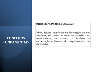 INTERFERÊNCIAS NA ILUMINAÇÃO
Vários fatores interferem na iluminação de um
ambiente, tais como: as cores ou materiais dos
revestimentos, os móveis, os horários, a
conservação e limpeza dos equipamentos de
iluminação.
CONCEITOS
FUNDAMENTAIS
 