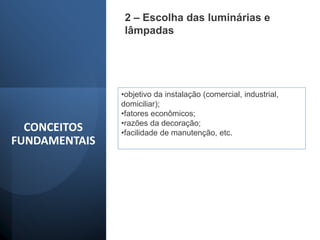 2 – Escolha das luminárias e
lâmpadas
•objetivo da instalação (comercial, industrial,
domiciliar);
•fatores econômicos;
•razões da decoração;
•facilidade de manutenção, etc.
CONCEITOS
FUNDAMENTAIS
 