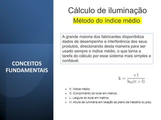 CONCEITOS
FUNDAMENTAIS
Cálculo de iluminação
A grande maioria dos fabricantes disponibiliza
dados de desempenho e interferência dos seus
produtos, direcionando desta maneira para ser
usado sempre o índice médio, o que torna a
tarefa do cálculo por esse sistema mais simples e
confiável.
Método do índice médio
 