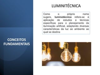 CONCEITOS
FUNDAMENTAIS
LUMINITÉCNICA
Como o próprio nome
sugere, luminotécnica refere-se à
aplicação de estudos e técnicas
específicas para o planejamento da
iluminação artificial, adaptando diversas
características da luz ao ambiente ao
qual se destina
 