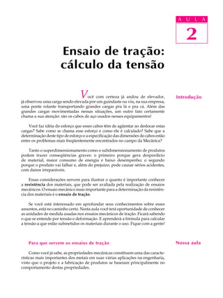 A UU AL
                                                                                    A L          A

                                                                                      2
                                                                                       2
                      Ensaio de tração:
                      cálculo da tensão

                                V  ocê com certeza já andou de elevador,
já observou uma carga sendo elevada por um guindaste ou viu, na sua empresa,
                                                                                    Introdução
uma ponte rolante transportando grandes cargas pra lá e pra cá. Além das
grandes cargas movimentadas nessas situações, um outro fato certamente
chama a sua atenção: são os cabos de aço usados nesses equipamentos!

    Você faz idéia do esforço que esses cabos têm de agüentar ao deslocar estas
cargas? Sabe como se chama esse esforço e como ele é calculado? Sabe que a
determinação deste tipo de esforço e a especificação das dimensões de cabos estão
entre os problemas mais freqüentemente encontrados no campo da Mecânica?

   Tanto o superdimensionamento como o subdimensionamento de produtos
podem trazer conseqüências graves: o primeiro porque gera desperdício
de material, maior consumo de energia e baixo desempenho; o segundo
porque o produto vai falhar e, além do prejuízo, pode causar sérios acidentes,
com danos irreparáveis.

     Essas considerações servem para ilustrar o quanto é importante conhecer
a resistência dos materiais, que pode ser avaliada pela realização de ensaios
mecânicos. O ensaio mecânico mais importante para a determinação da resistên-
cia dos materiais é o ensaio de tração.

    Se você está interessado em aprofundar seus conhecimentos sobre esses
assuntos, está no caminho certo. Nesta aula você terá oportunidade de conhecer
as unidades de medida usadas nos ensaios mecânicos de tração. Ficará sabendo
o que se entende por tensão e deformação. E aprenderá a fórmula para calcular
a tensão a que estão submetidos os materiais durante o uso. Fique com a gente!



    Para que servem os ensaios de tração                                            Nossa aula

     Como você já sabe, as propriedades mecânicas constituem uma das caracte-
rísticas mais importantes dos metais em suas várias aplicações na engenharia,
visto que o projeto e a fabricação de produtos se baseiam principalmente no
comportamento destas propriedades.
 
