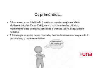 Os primórdios...
• O homem em sua totalidade (mente e corpo) emergiu na Idade
Moderna (séculos XV ao XVIII), com o nascimento das ciências,
momento repleto de novos conceitos e crenças sobre a capacidade
humana.
• A Psicologia se insere nesse contexto, buscando desvendar o que não é
possível ver, o mundo subjetivo.
O que é subjetivo?
Qual a relação com o
comportamento?
 
