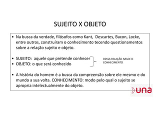 SUJEITO X OBJETO
• Na busca da verdade, filósofos como Kant, Descartes, Bacon, Locke,
entre outros, construíram o conhecimento tecendo questionamentos
sobre a relação sujeito e objeto.
• SUJEITO: aquele que pretende conhecer
• OBJETO: o que será conhecido
• A história do homem é a busca da compreensão sobre ele mesmo e do
mundo a sua volta. CONHECIMENTO: modo pelo qual o sujeito se
apropria intelectualmente do objeto.
DESSA RELAÇÃO NASCE O
CONHECIMENTO
 
