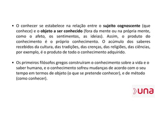 • O conhecer se estabelece na relação entre o sujeito cognoscente (que
conhece) e o objeto a ser conhecido (fora da mente ou na própria mente,
como o afeto, os sentimentos, as ideias). Assim, o produto do
conhecimento é o próprio conhecimento. O acúmulo dos saberes
recebidos da cultura, das tradições, das crenças, das religiões, das ciências,
por exemplo, é o produto de todo o conhecimento adquirido.
• Os primeiros filósofos gregos construíram o conhecimento sobre a vida e o
saber humano, e o conhecimento sofreu mudanças de acordo com o seu
tempo em termos de objeto (o que se pretende conhecer), e de método
(como conhecer).
 