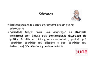 Sócrates
• Em uma sociedade escravista, filosofar era um ato de
aristocratas.
• Sociedade Grega: havia uma valorização da atividade
intelectual com ênfase pela contemplação dissociada da
prática. Dividida em três grandes momentos, período pré
-socrático, socrático (ou clássico) e pós -socrático (ou
helenístico), Sócrates foi a grande referência.
 