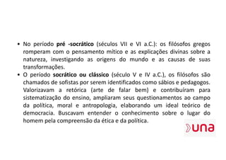 • No período pré -socrático (séculos VII e VI a.C.): os filósofos gregos
romperam com o pensamento mítico e as explicações divinas sobre a
natureza, investigando as origens do mundo e as causas de suas
transformações.
• O período socrático ou clássico (século V e IV a.C.), os filósofos são
chamados de sofistas por serem identificados como sábios e pedagogos.
Valorizavam a retórica (arte de falar bem) e contribuíram para
sistematização do ensino, ampliaram seus questionamentos ao campo
da política, moral e antropologia, elaborando um ideal teórico de
democracia. Buscavam entender o conhecimento sobre o lugar do
homem pela compreensão da ética e da política.
 
