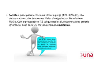 • Sócrates, principal referência na filosofia grega (470 -399 a.C.), não
deixou nada escrito, tendo suas ideias divulgadas por Xenofonte e
Platão. Com o pressuposto “só sei que nada sei’, reconhecia sua própria
ignorância, base para seu método chamado maiêutica.
“dar à luz” novas ideias,
conhecimentos advindos de
cada interlocutor mediante
um diálogo de confronto
sobre questões polêmicas,
principalmente morais.
 
