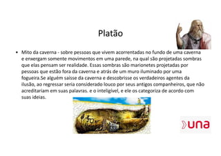 Platão
• Mito da caverna - sobre pessoas que vivem acorrentadas no fundo de uma caverna
e enxergam somente movimentos em uma parede, na qual são projetadas sombras
que elas pensam ser realidade. Essas sombras são marionetes projetadas por
pessoas que estão fora da caverna e atrás de um muro iluminado por uma
fogueira.Se alguém saísse da caverna e descobrisse os verdadeiros agentes da
ilusão, ao regressar seria considerado louco por seus antigos companheiros, que não
acreditariam em suas palavras. e o inteligível, e ele os categoriza de acordo com
suas ideias.
 