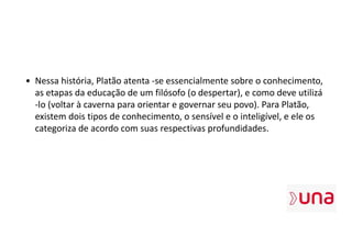 • Nessa história, Platão atenta -se essencialmente sobre o conhecimento,
as etapas da educação de um filósofo (o despertar), e como deve utilizá
-lo (voltar à caverna para orientar e governar seu povo). Para Platão,
existem dois tipos de conhecimento, o sensível e o inteligível, e ele os
categoriza de acordo com suas respectivas profundidades.
 