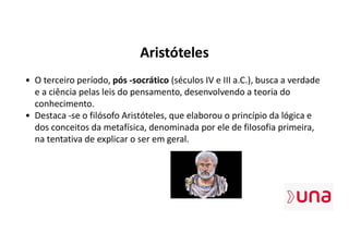 Aristóteles
• O terceiro período, pós -socrático (séculos IV e III a.C.), busca a verdade
e a ciência pelas leis do pensamento, desenvolvendo a teoria do
conhecimento.
• Destaca -se o filósofo Aristóteles, que elaborou o princípio da lógica e
dos conceitos da metafísica, denominada por ele de filosofia primeira,
na tentativa de explicar o ser em geral.
 