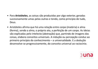 • Para Aristóteles, as coisas são produzidas por algo exterior, geradas
sucessivamente umas pelas outras e tendo, como princípio de tudo,
Deus.
• Aristóteles afirma que há uma relação entre corpo (matéria) e alma
(forma), sendo a alma, o próprio ato, a perfeição de um corpo. As ideias
são explicadas pelo intelecto (abstração) que, partindo de imagens das
coisas, elabora conceitos universais. A indução ou percepção conduz ao
primeiro princípio do conhecimento – a universalidade. E a dedução
desenvolve-se progressivamente, do conceito universal ao raciocínio.
 