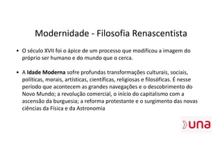 Modernidade - Filosofia Renascentista
• O século XVII foi o ápice de um processo que modificou a imagem do
próprio ser humano e do mundo que o cerca.
• A Idade Moderna sofre profundas transformações culturais, sociais,
políticas, morais, artísticas, científicas, religiosas e filosóficas. É nesse
período que acontecem as grandes navegações e o descobrimento do
Novo Mundo; a revolução comercial, o início do capitalismo com a
ascensão da burguesia; a reforma protestante e o surgimento das novas
ciências da Física e da Astronomia
 