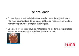 Racionalidade
• O paradigma da racionalidade é que a razão nasce da subjetividade e
não mais na autoridade de um poder político ou religioso, libertando o
homem de profundas crenças e superstições.
• Se antes a reflexão centrava -se na teologia, na modernidade prevalece
à visão antropocêntrica, o homem é o centro de tudo.
 