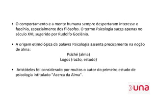 • O comportamento e a mente humana sempre despertaram interesse e
fascínio, especialmente dos filósofos. O termo Psicologia surge apenas no
século XVI, sugerido por Rudolfo Goclénio.
• A origem etimológica da palavra Psicologia assenta precisamente na noção
de alma:
Psiché (alma)
Logos (razão, estudo)
• Aristóteles foi considerado por muitos o autor do primeiro estudo de
psicologia intitulado "Acerca da Alma".
 